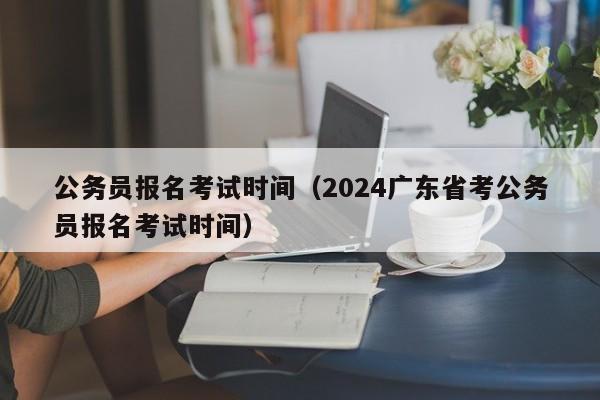 公务员报名考试时间（2024广东省考公务员报名考试时间）