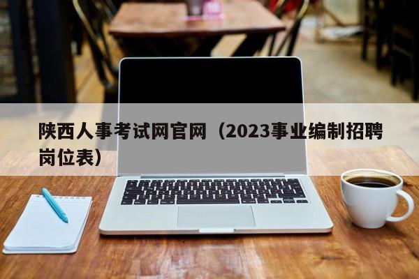 陕西人事考试网官网（2023事业编制招聘岗位表）