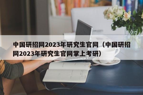 中国研招网2023年研究生官网（中国研招网2023年研究生官网掌上考研）