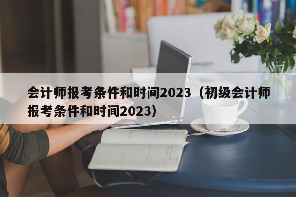会计师报考条件和时间2023（初级会计师报考条件和时间2023）