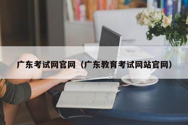 广东考试网官网（广东教育考试网站官网）