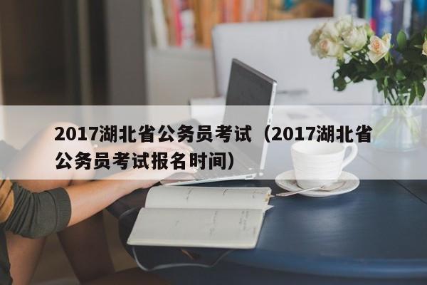 2017湖北省公务员考试（2017湖北省公务员考试报名时间）