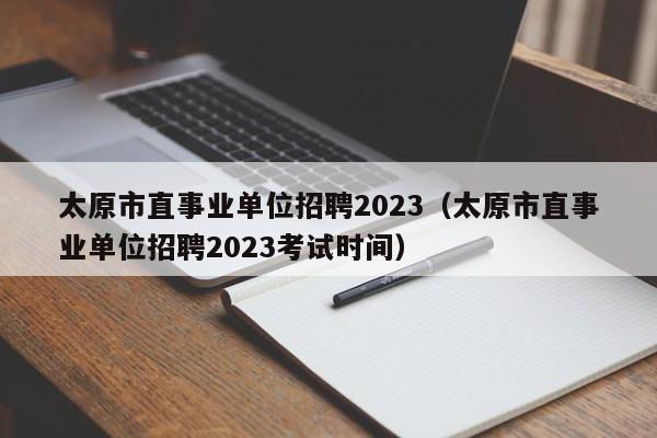 太原市直事业单位招聘2023（太原市直事业单位招聘2023考试时间）