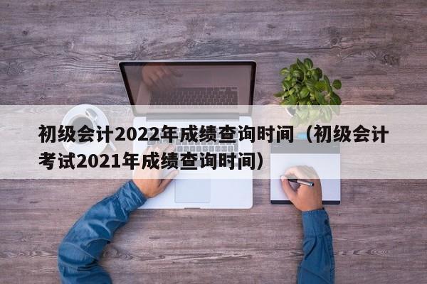 初级会计2022年成绩查询时间（初级会计考试2021年成绩查询时间）
