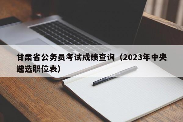 甘肃省公务员考试成绩查询（2023年中央遴选职位表）