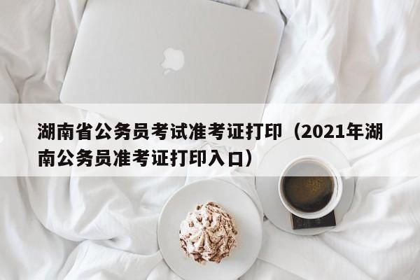 湖南省公务员考试准考证打印（2021年湖南公务员准考证打印入口）