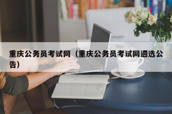 重庆公务员考试网（重庆公务员考试网遴选公告）