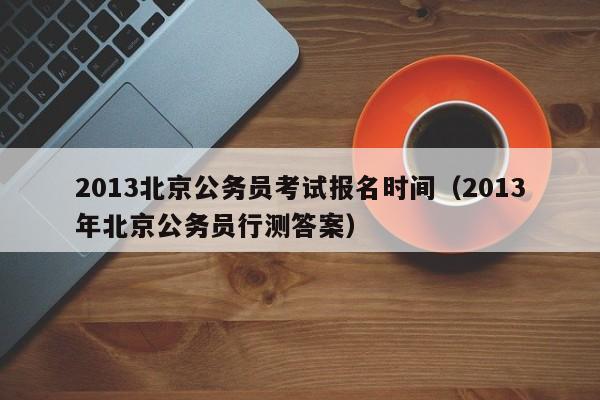 2013北京公务员考试报名时间（2013年北京公务员行测答案）
