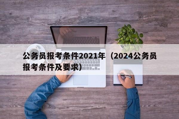 公务员报考条件2021年（2024公务员报考条件及要求）
