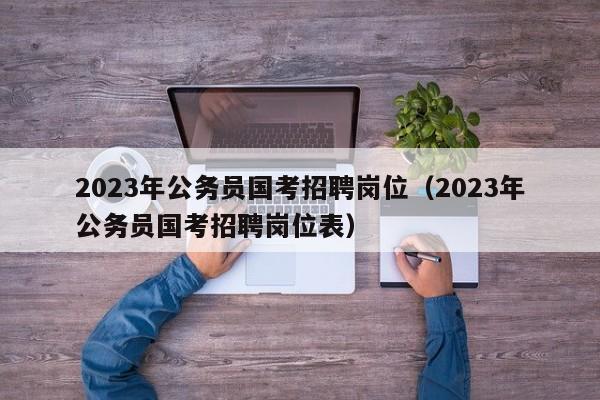 2023年公务员国考招聘岗位（2023年公务员国考招聘岗位表）