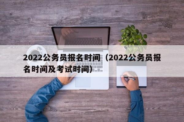 2022公务员报名时间（2022公务员报名时间及考试时间）