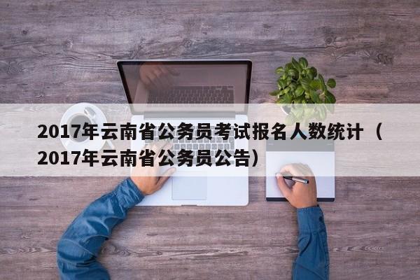 2017年云南省公务员考试报名人数统计（2017年云南省公务员公告）
