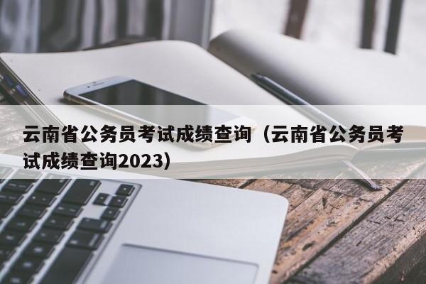 云南省公务员考试成绩查询（云南省公务员考试成绩查询2023）