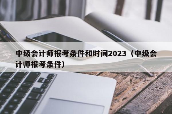 中级会计师报考条件和时间2023（中级会计师报考条件）