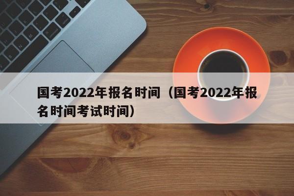 国考2022年报名时间（国考2022年报名时间考试时间）