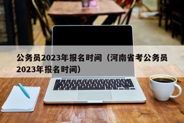 公务员2023年报名时间（河南省考公务员2023年报名时间）
