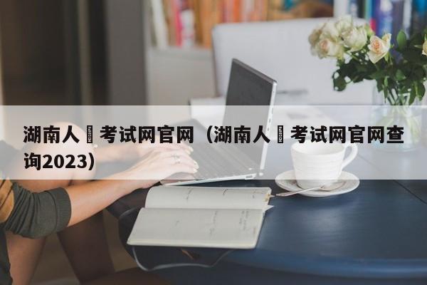 湖南人亊考试网官网（湖南人亊考试网官网查询2023）