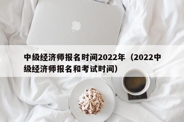 中级经济师报名时间2022年（2022中级经济师报名和考试时间）