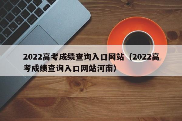 2022高考成绩查询入口网站（2022高考成绩查询入口网站河南）