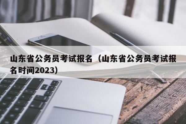 山东省公务员考试报名（山东省公务员考试报名时间2023）
