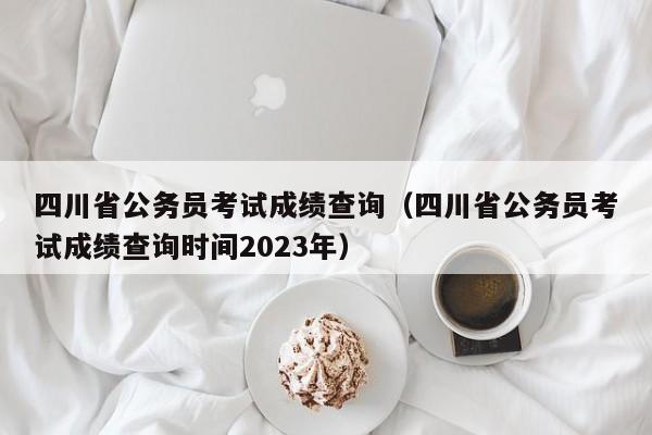 四川省公务员考试成绩查询（四川省公务员考试成绩查询时间2023年）