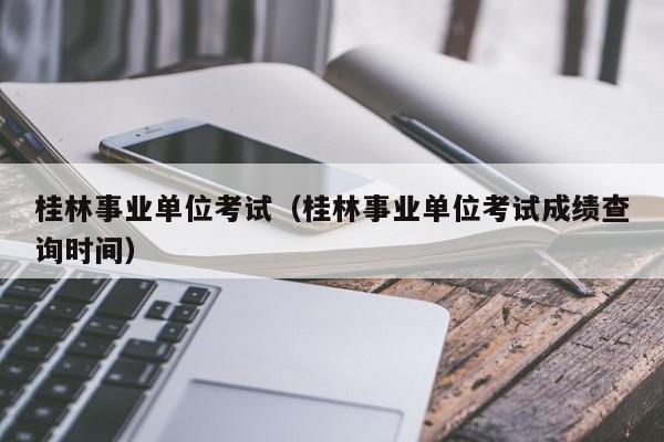 桂林事业单位考试（桂林事业单位考试成绩查询时间）