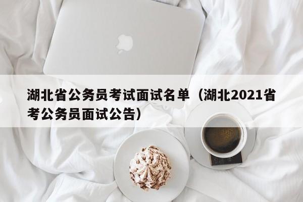 湖北省公务员考试面试名单（湖北2021省考公务员面试公告）