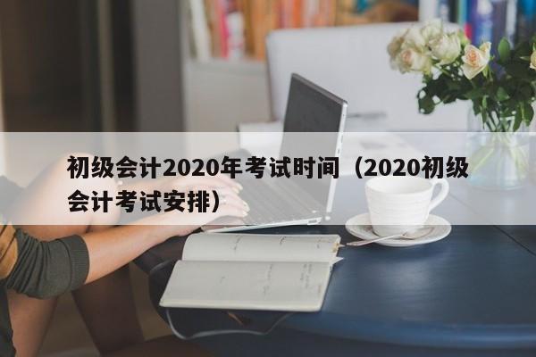 初级会计2020年考试时间（2020初级会计考试安排）