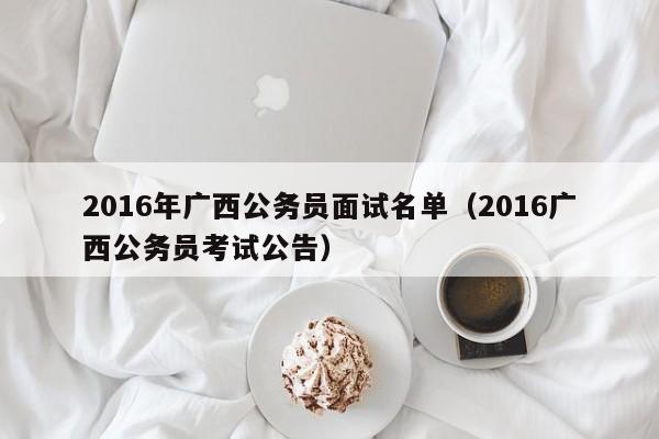 2016年广西公务员面试名单（2016广西公务员考试公告）