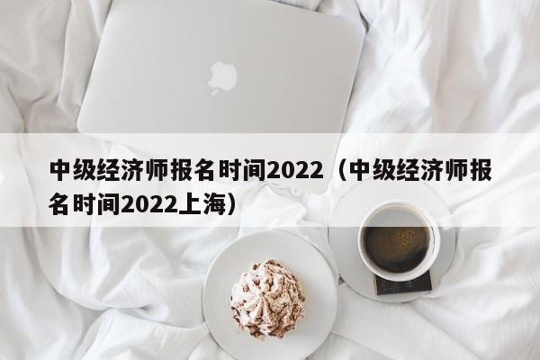 中级经济师报名时间2022（中级经济师报名时间2022上海）