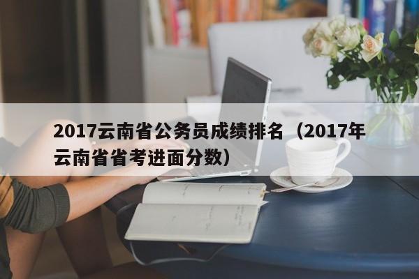 2017云南省公务员成绩排名（2017年云南省省考进面分数）