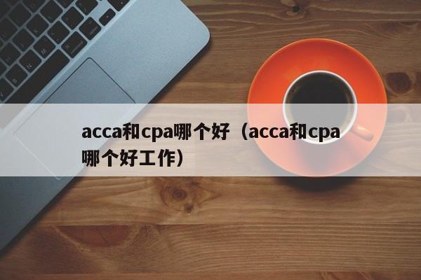 acca和cpa哪个好（acca和cpa哪个好工作）