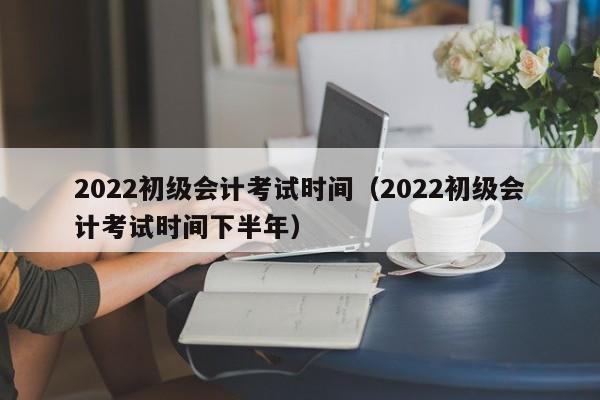 2022初级会计考试时间（2022初级会计考试时间下半年）