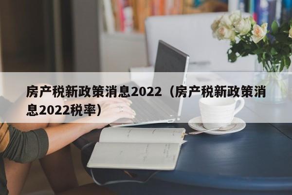房产税新政策消息2022（房产税新政策消息2022税率）