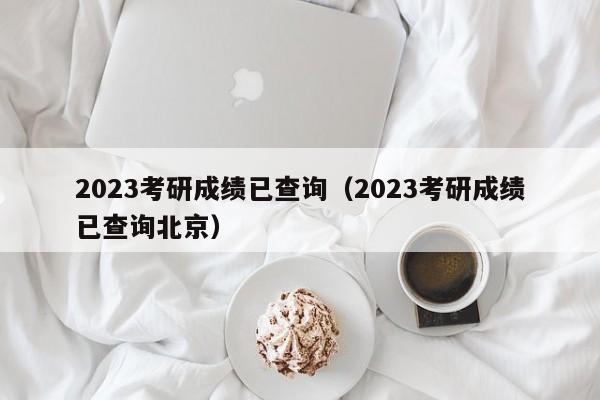 2023考研成绩已查询（2023考研成绩已查询北京）