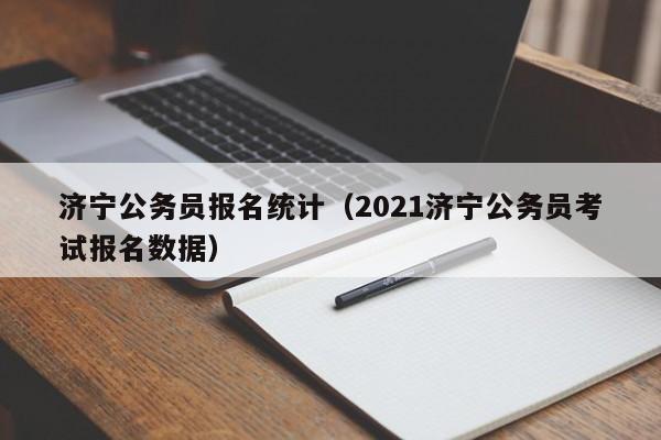 济宁公务员报名统计（2021济宁公务员考试报名数据）