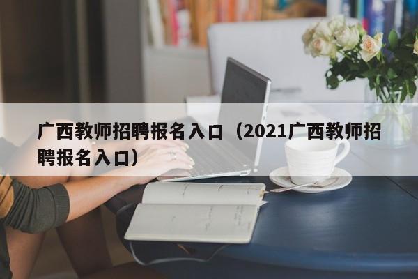 广西教师招聘报名入口（2021广西教师招聘报名入口）