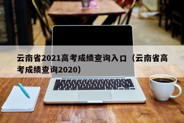 云南省2021高考成绩查询入口（云南省高考成绩查询2020）