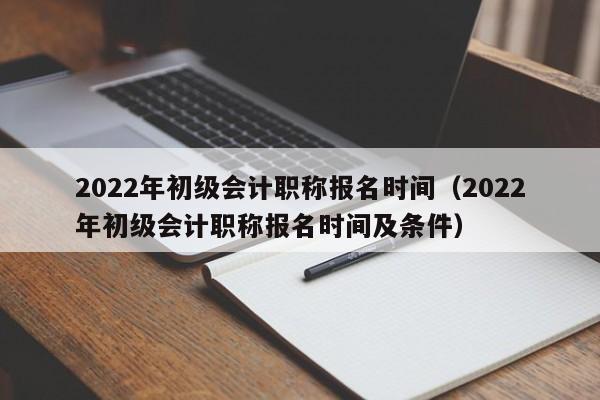2022年初级会计职称报名时间（2022年初级会计职称报名时间及条件）