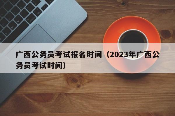 广西公务员考试报名时间（2023年广西公务员考试时间）