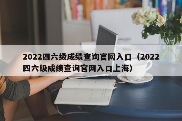 2022四六级成绩查询官网入口（2022四六级成绩查询官网入口上海）