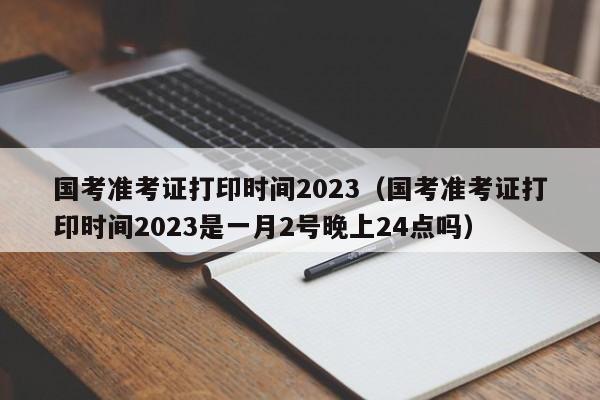 国考准考证打印时间2023（国考准考证打印时间2023是一月2号晚上24点吗）