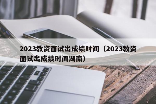 2023教资面试出成绩时间（2023教资面试出成绩时间湖南）