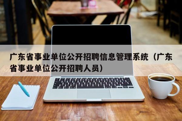 广东省事业单位公开招聘信息管理系统（广东省事业单位公开招聘人员）