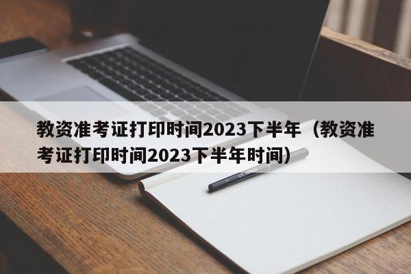教资准考证打印时间2023下半年（教资准考证打印时间2023下半年时间）