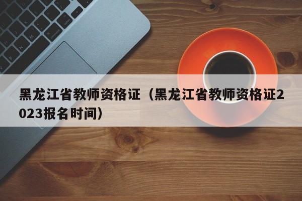 黑龙江省教师资格证（黑龙江省教师资格证2023报名时间）