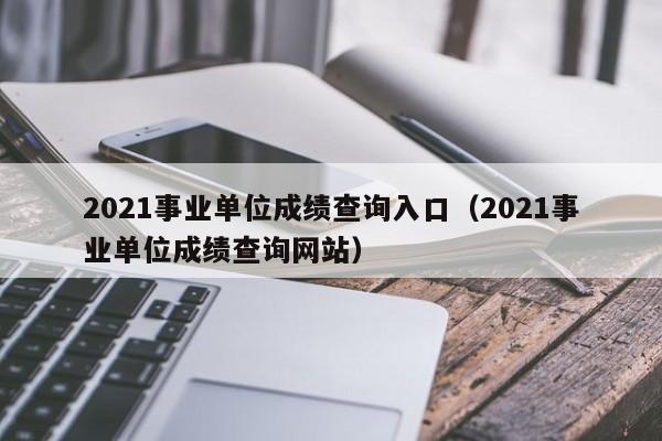 2021事业单位成绩查询入口（2021事业单位成绩查询网站）