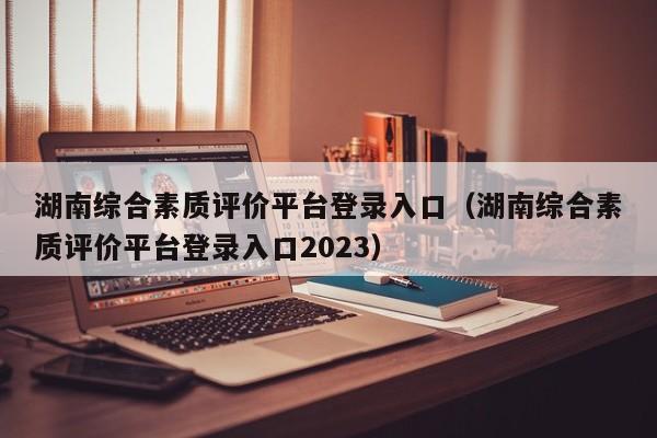 湖南综合素质评价平台登录入口（湖南综合素质评价平台登录入口2023）