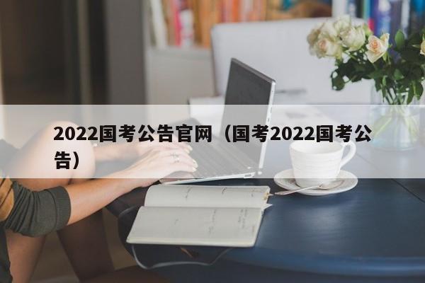 2022国考公告官网（国考2022国考公告）