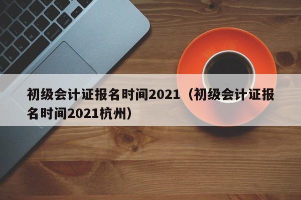 初级会计证报名时间2021（初级会计证报名时间2021杭州）